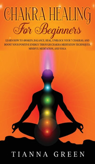 Chakra Healing For Begginers : Learn How to Awaken, Balance, Heal, Unblock Your 7 Chakras, and Boost Your Positive Energy through Chakra Meditation Techniques, Mindful Meditation, and Yoga by Tianna Green - Hardback