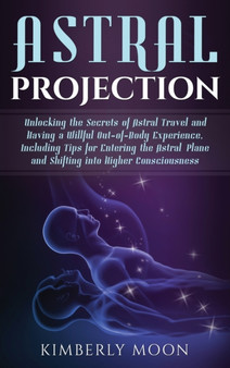 Astral Projection : Unlocking the Secrets of Astral Travel and Having a Willful Out-of-Body Experience, Including Tips for Entering the Astral Plane and Shifting into Higher Consciousness by Kimberly Moon - Hardback