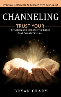 Channeling : Practical Techniques to Connect With Your Spirit (Trust Your Intuition and Embrace the Force That Connects Us All) by Bryan Crary - Paperback