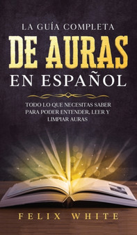 La Guia Completa de Auras en Espanol : Todo lo que Necesitas Saber para Poder Entender, Leer y Limpiar Auras by Felix White - Hardback