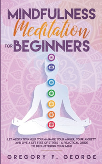 Mindfulness Meditation for Beginners : Let Meditation Help you Manage your Anger, your Anxiety and Live a Life Free of Stress - a Practical Guide to Decluttering your Mind by Gregory F George - Paperback