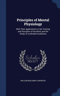 Principles of Mental Physiology : With Their Applications to the Training and Discipline of the Mind, and the Study of Its Morbid Conditions by William Benjamin Carpenter - Hardback