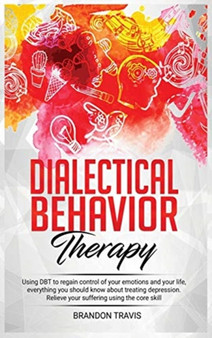 Dialectical Behavior Therapy : Using DBT to regain control of your emotions and your life, everything you should know about treating depression. Relieve your suffering using the core skill. by Brandon Travis - Hardback