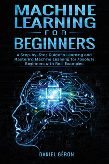 Machine Learning for Beginners : A Step-by-Step Guide to Learning and Mastering Machine Learning for Absolute Beginners with Real Examples by Daniel Geron - Paperback