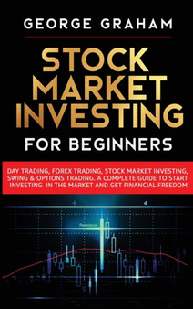 Stock Market Investing for Beginners : Day Trading, Forex Trading, Stock Market Investing, Swing & Options Trading. A Complete Guide to Start Investing in the Market and Get Financial Freedom by George Graham - Hardback