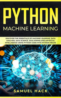 Python Machine Learning : Discover the Essentials of Machine Learning, Data Analysis, Data Science, Data Mining and Artificial Intelligence Using Python Code with Python Tricks by Samuel Hack - Hardback