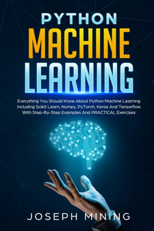 Python Machine Learning : Everything You Should Know About Python Machine Learning Including Scikit Learn, Numpy, PyTorch, Keras And Tensorflow With Step-By-Step Examples And PRACTICAL Exercises by Joseph Mining - Paperback