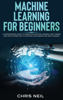 Machine Learning For Beginners : A Comprehensive Guide To Understand Machine Learning. How It Works And How Is Correlated To Artificial Intelligence And Deep Learning by Chris Neil - Hardback