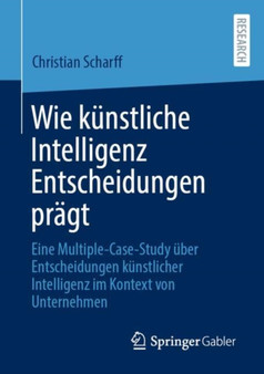 Wie kunstliche Intelligenz Entscheidungen pragt : Eine Multiple-Case-Study uber Entscheidungen kunstlicher Intelligenz im Kontext von Unternehmen by Christian Scharff - Paperback