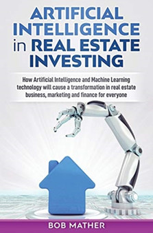 Artificial Intelligence in Real Estate Investing : How Artificial Intelligence and Machine Learning technology will cause a transformation in real estate business, marketing and finance for everyone by Bob Mather - Hardback