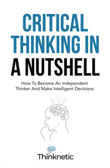 Critical Thinking In A Nutshell : How To Become An Independent Thinker And Make Intelligent Decisions