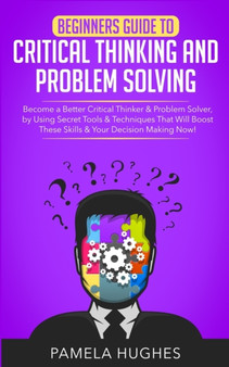Beginners Guide to Critical Thinking and Problem Solving : Become a Better Critical Thinker  Problem Solver, by Using Secret Tools  Techniques That Will Boost These Skills  Your Decision Making Now