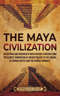 The Maya Civilization : An Enthralling Overview of Maya History, Starting from the Olmecs' Domination of Ancient Mexico to the Arrival of Hernan Cortes and the Spanish Conquest