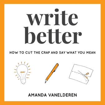 Write Better : How To Cut The Crap And Say What You Mean : 1