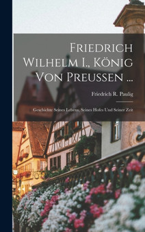 Friedrich Wilhelm I., Konig Von Preussen ... : Geschichte Seines Lebens, Seines Hofes Und Seiner Zeit