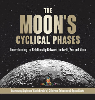 The Moon's Cyclical Phases : Understanding the Relationship Between the Earth, Sun and Moon Astronomy Beginners' Guide Grade 4 Children's Astronomy  Space Books