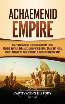 Achaemenid Empire : A Captivating Guide to the First Persian Empire Founded by Cyrus the Great, and How This Empire of Ancient Persia Fought Against the Ancient Greeks in the Greco- Persian Wars