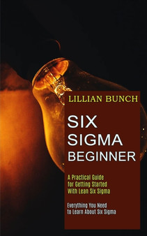 Six Sigma Beginner : A Practical Guide for Getting Started With Lean Six Sigma (Everything You Need to Learn About Six Sigma)