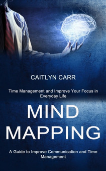 Mind Mapping : A Guide to Improve Communication and Time Management (Time Management and Improve Your Focus in Everyday Life)