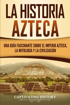 La historia azteca : Una guia fascinante sobre el imperio azteca, la mitologia y la civilizacion