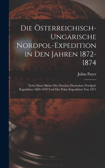 Die Osterreichisch-Ungarische Nordpol-Expedition in Den Jahren 1872-1874 : Nebst Einer Skizze Der Zweiten Deutschen Nordpol-Expedition 1869-1870 Und Der Polar-Expedition Von 1871