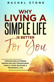 Why Living a Simple Life is Better for You : An easy guide to help you change the way you think about your life. Take steps to start living a stress-free existence and discover the power of simplicity