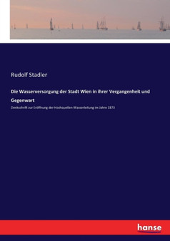 Die Wasserversorgung der Stadt Wien in ihrer Vergangenheit und Gegenwart : Denkschrift zur Eroeffnung der Hochquellen-Wasserleitung im Jahre 1873