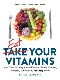 Eat Your Vitamins : Your Guide to Using Natural Foods to Get the Vitamins, Minerals, and Nutrients Your Body Needs