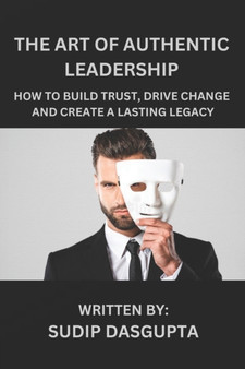 The Art of Authentic Leadership : How to Build Trust, Drive Change and Create a Lasting Legacy
