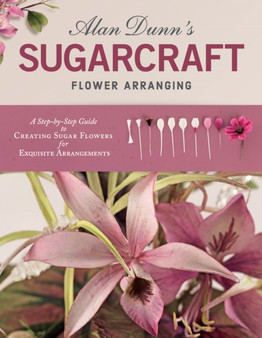Alan Dunn's Sugarcraft Flower Arranging : A Step-by-Step Guide to Creating Sugar Flowers for Exquisite Arrangements