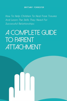 A Complete Guide to Parent Attachment : How To Help Children To Heal From Trauma And Learn The Skills They Need For Successful Relationships