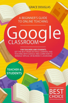 Google Classroom : A Beginner's Guide to Online Teaching for Teachers and Students. Get the Best from Distance Learning and Teaching with Google and Learn How to Manage Virtual or Blended Classrooms