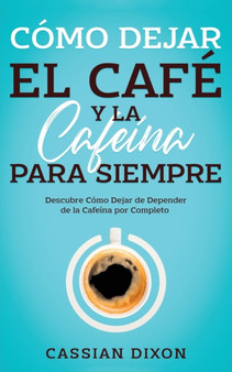 Como Dejar el Cafe y la Cafeina para Siempre : Descubre Como Dejar de Depender de la Cafeina por Completo