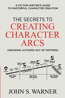 The Secrets to Creating Character Arcs : A Fiction Writer's Guide to Masterful Character Creation