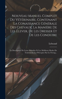 Nouveau Manuel Complet Du Veterinaire, Contenant La Conaissance Generale Des Chevaux, La Maniere De Les Elever, De Les Dresser Et De Les Conduire : La Description De Leurs Maladies Et Les Meilleurs Mo