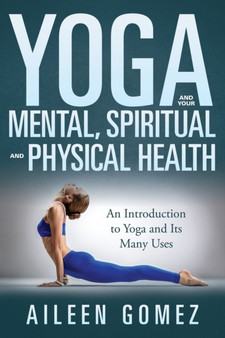 Yoga and Your Mental, Spiritual and Physical Health : An Introduction to Yoga and Its Many Uses