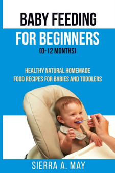 Baby Feeding For Beginners (0-12 Months) : Healthy Natural Homemade Food Recipes For Babies And Toddlers
