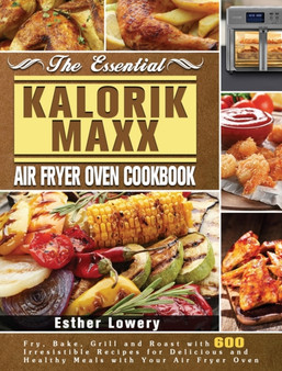The Essential Kalorik Maxx Air Fryer Oven Cookbook : Fry, Bake, Grill and Roast with 600 Irresistible Recipes for Delicious and Healthy Meals with Your Air Fryer Oven