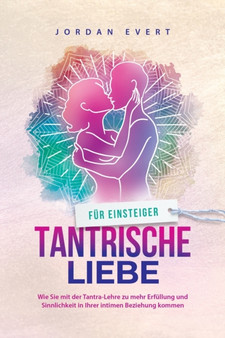 Tantrische Liebe fur Einsteiger : Wie Sie mit der Tantra-Lehre zu mehr Erfullung und Sinnlichkeit in Ihrer intimen Beziehung kommen