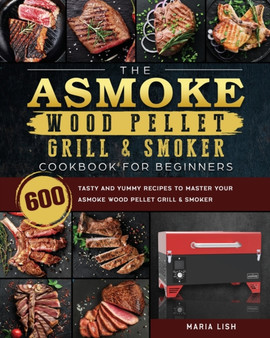 The ASMOKE Wood Pellet Grill & Smoker Cookbook For Beginners : 600 Tasty And Yummy Recipes To Master Your ASMOKE Wood Pellet Grill & Smoker