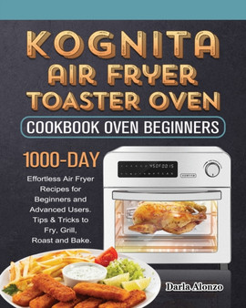 Kognita Air Fryer Toaster Oven Cookbook for Beginners : 1000-Day Effortless Air Fryer Recipes for Beginners and Advanced Users. Tips & Tricks to Fry, Grill, Roast and Bake.