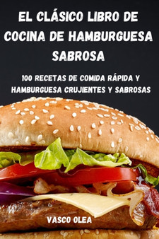 El Clasico Libro de Cocina de Hamburguesa Sabrosa : 100 Recetas de Comida Rapida Y Hamburguesa Crujientes Y Sabrosas