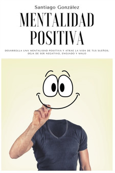 Mentalidad positiva : Desarrolla una mentalidad positiva y atrae la vida de tus suenos, deja de ser negativo, enojado y malo