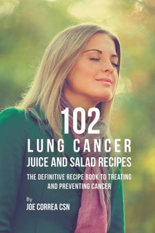 102 Lung Cancer Juice and Salad Recipes : The Definitive Recipe Book to Treating and Preventing Cancer