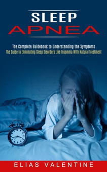 Sleep Apnea : The Complete Guidebook to Understanding the Symptoms (The Guide to Eliminating Sleep Disorders Like Insomnia With Natural Treatment)