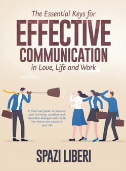 The Essential Keys for Effective Communication in Love, Life and Work : A Practical Guide to improve your listening, speaking and empathic dialogue skills with the important people in your life