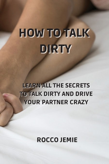 How to Talk Dirty : Learn All the Secrets to Talk Dirty and Drive Your Partner Crazy