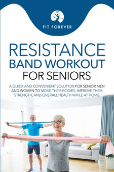 Resistance Band Workout for Seniors : A Quick and Convenient Solution for Senior Men and Women to Move Their Bodies, Improve Their Strength, and Overall Health While at Home