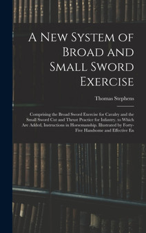 A New System of Broad and Small Sword Exercise : Comprising the Broad Sword Exercise for Cavalry and the Small Sword Cut and Thrust Practice for Infantry. to Which Are Added, Instructions in Horsemans