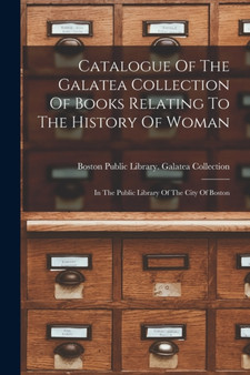 Catalogue Of The Galatea Collection Of Books Relating To The History Of Woman : In The Public Library Of The City Of Boston